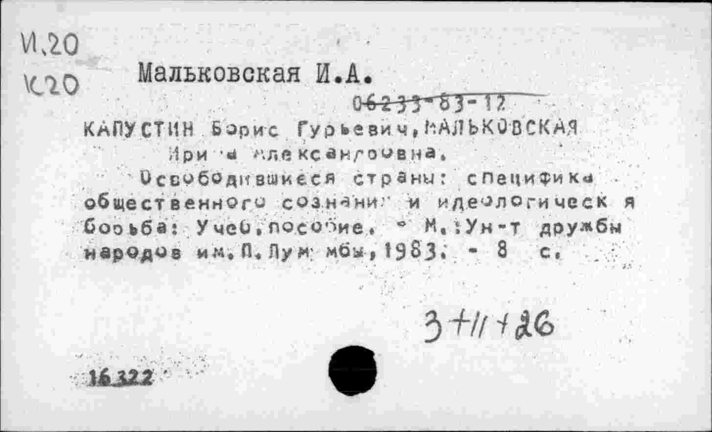 ﻿Мальковская И.А.
04255*^3- П
КАПУ СТИН Борис Гур ье ви ч,НАЛЬКОВСКАЯ
Ири а мл« кс ан/'о «в на.
Освободившиеся страны: специфики обще ст венного сознани.” и идеологи чес к я борьба: УчеЬ,пособие. “ М,:Ун-т дружбы народов им. П, Лум: мбы, 19бЗ.' - 8 с,
14322